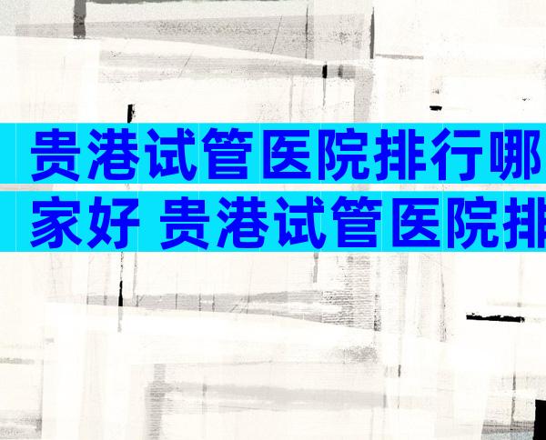 贵港试管医院排行哪家好 贵港试管医院排行哪家好些